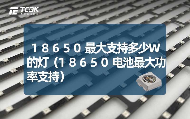 18650最大支持多少W的灯（18650电池最大功率支持）