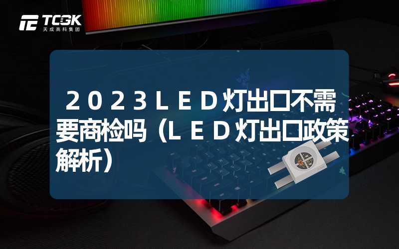 2023LED灯出口不需要商检吗（LED灯出口政策解析）