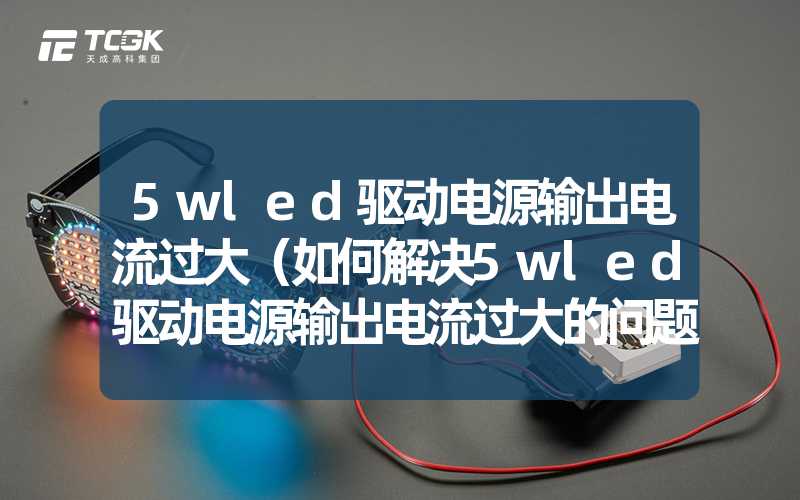 5wled驱动电源输出电流过大（如何解决5wled驱动电源输出电流过大的问题）