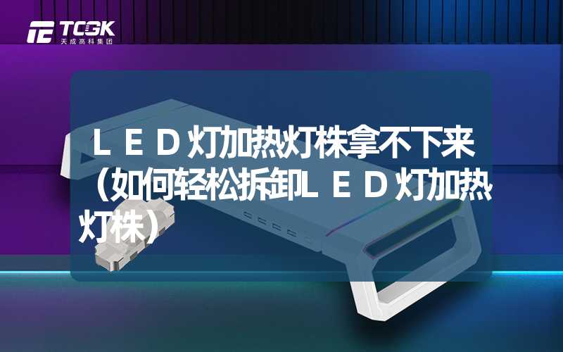 LED灯加热灯株拿不下来（如何轻松拆卸LED灯加热灯株）