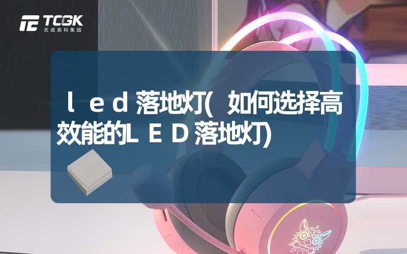 led落地灯(如何选择高效能的LED落地灯)