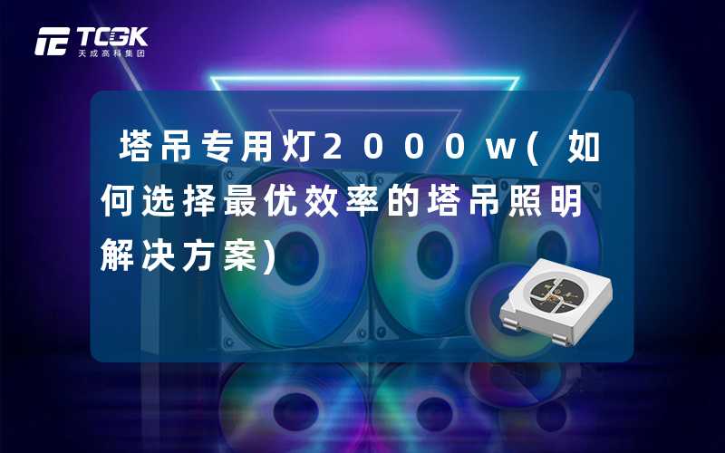 塔吊专用灯2000w(如何选择最优效率的塔吊照明解决方案)