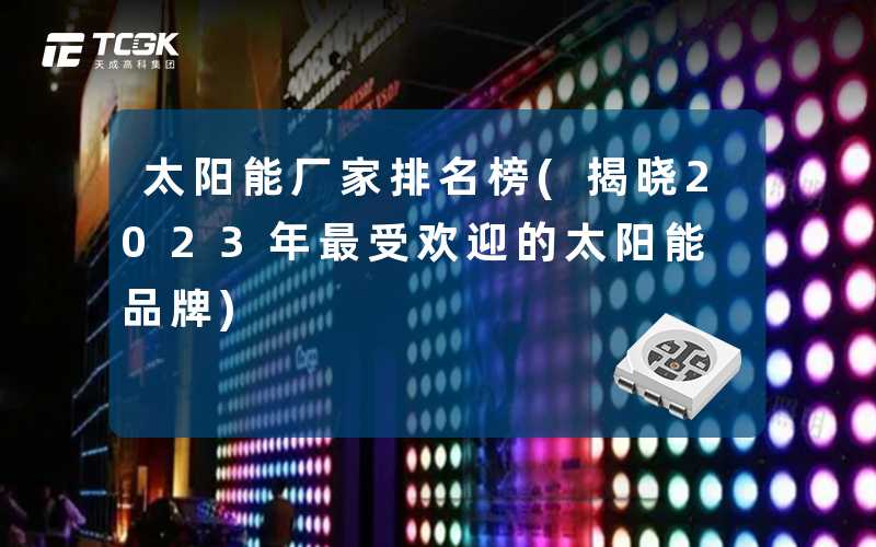太阳能厂家排名榜(揭晓2023年最受欢迎的太阳能品牌)