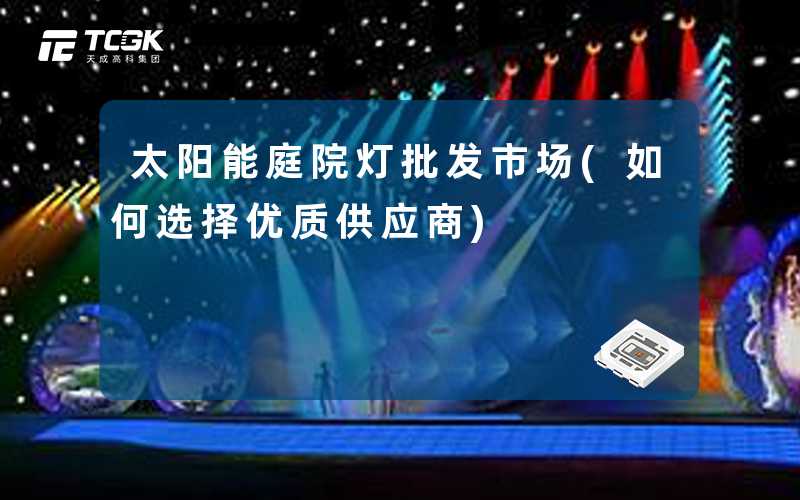 太阳能庭院灯批发市场(如何选择优质供应商)