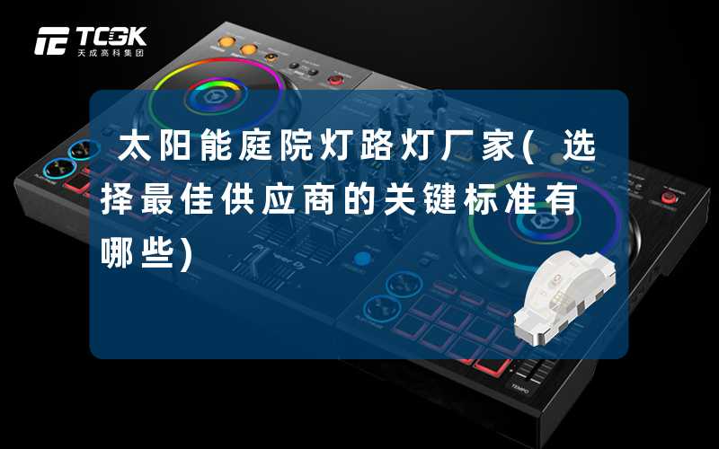太阳能庭院灯路灯厂家(选择最佳供应商的关键标准有哪些)